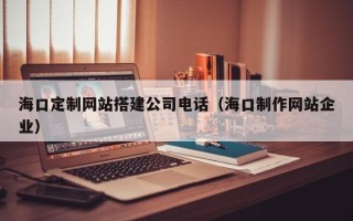日喀则海口定制网站搭建公司电话（海口制作网站企业）