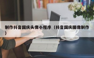 日喀则制作抖音国庆头像小程序（抖音国庆图像制作）