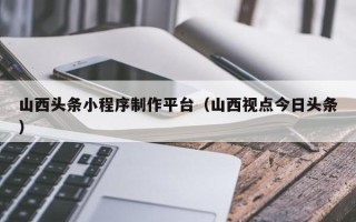 日喀则山西头条小程序制作平台（山西视点今日头条）